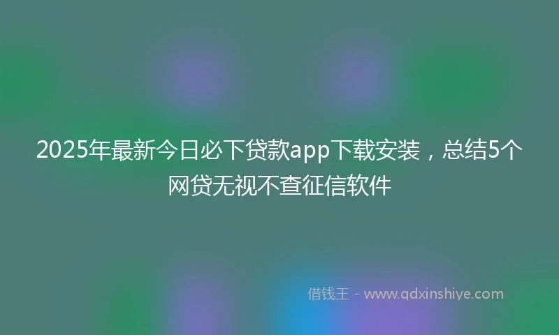 2025年最新今日必下贷款app下载安装，总结5个网贷无视不查征信软件