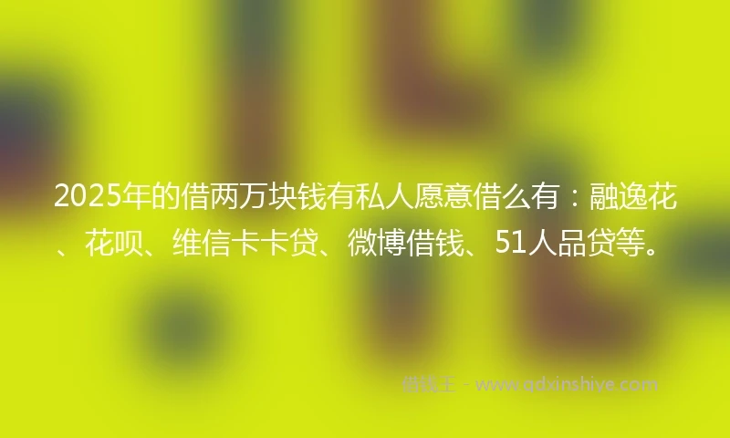 2025年的借两万块钱有私人愿意借么有：融逸花、花呗、维信卡卡贷、微博借钱、51人品贷等。