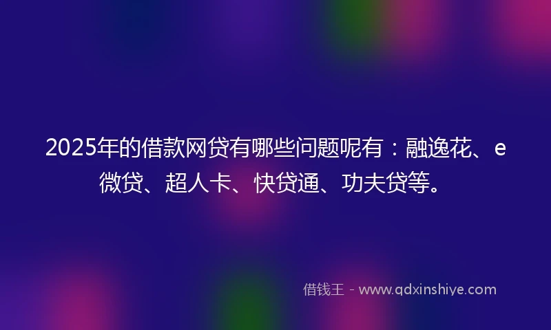 2025年的借款网贷有哪些问题呢有：融逸花、e微贷、超人卡、快贷通、功夫贷等。