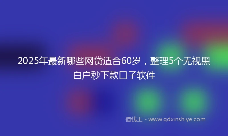 2025年最新哪些网贷适合60岁，整理5个无视黑白户秒下款口子软件