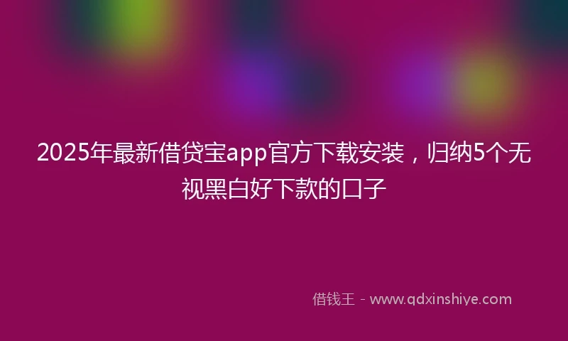 2025年最新借贷宝app官方下载安装，归纳5个无视黑白好下款的口子