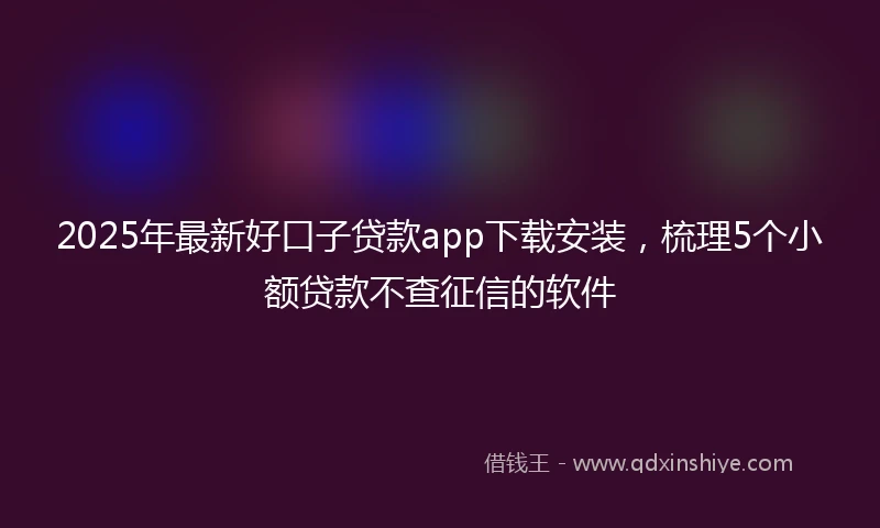 2025年最新好口子贷款app下载安装，梳理5个小额贷款不查征信的软件