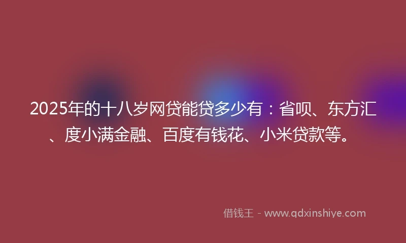 2025年的十八岁网贷能贷多少有：省呗、东方汇、度小满金融、百度有钱花、小米贷款等。