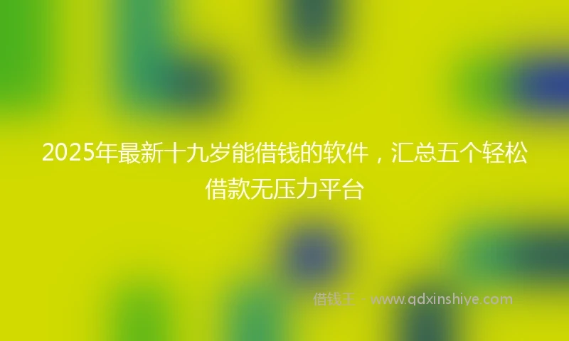 2025年最新十九岁能借钱的软件，汇总五个轻松借款无压力平台