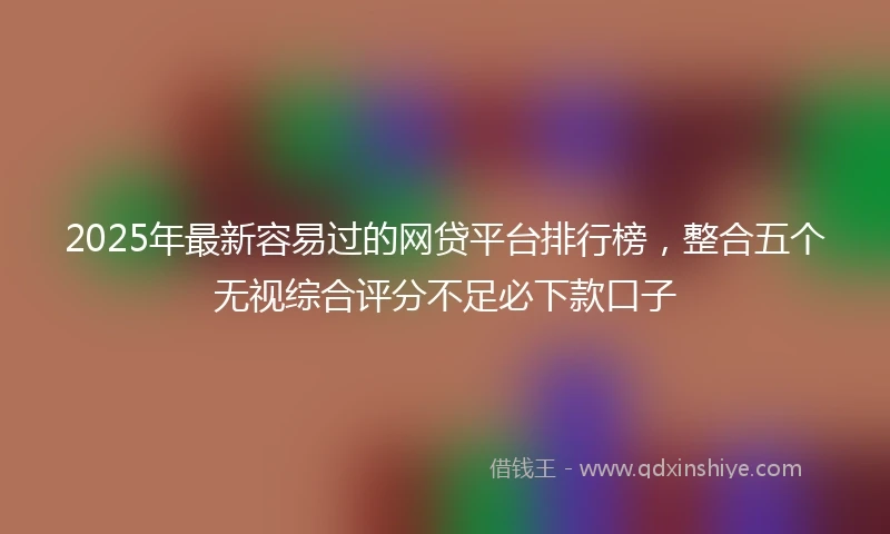 2025年最新容易过的网贷平台排行榜，整合五个无视综合评分不足必下款口子