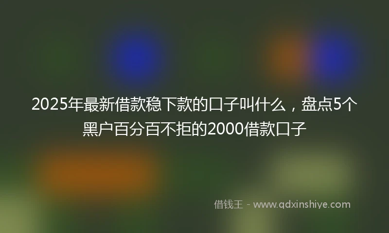 2025年最新借款稳下款的口子叫什么，盘点5个黑户百分百不拒的2000借款口子