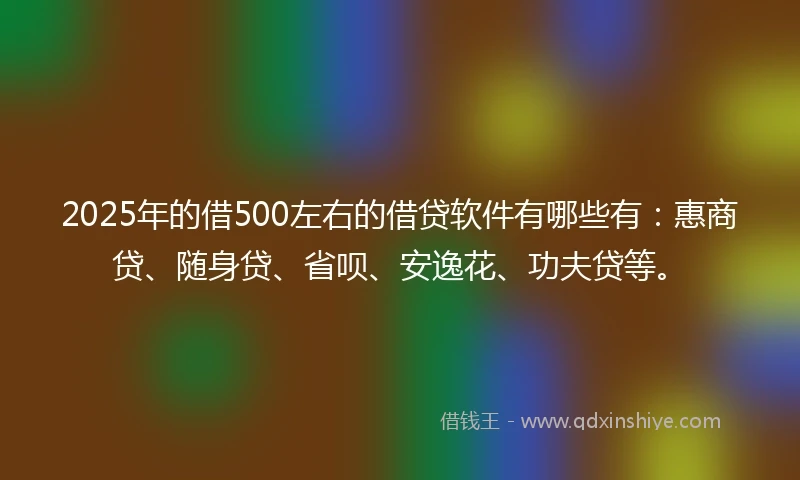 2025年的借500左右的借贷软件有哪些有：惠商贷、随身贷、省呗、安逸花、功夫贷等。