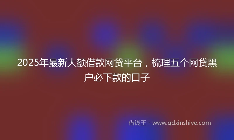 2025年最新大额借款网贷平台，梳理五个网贷黑户必下款的口子