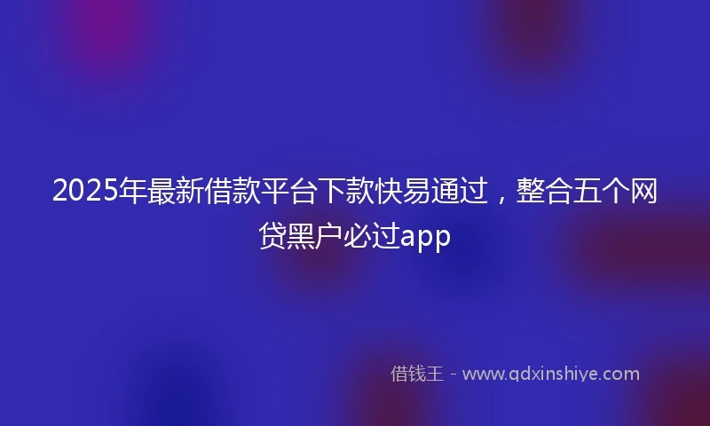 2025年最新借款平台下款快易通过，整合五个网贷黑户必过app