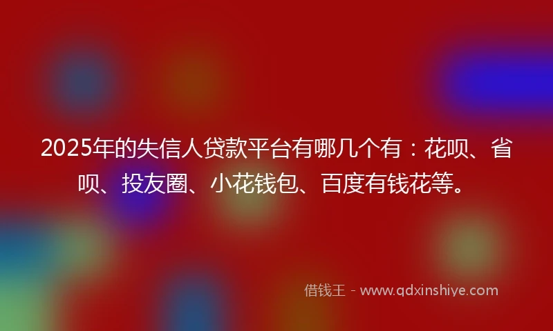 2025年的失信人贷款平台有哪几个有:花呗、省呗、投友圈、小花钱包、百度有钱花等。
