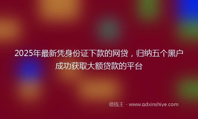2025年最新凭身份证下款的网贷，归纳五个黑户成功获取大额贷款的平台