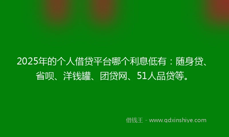 2025年的个人借贷平台哪个利息低有：随身贷、省呗、洋钱罐、团贷网、51人品贷等。