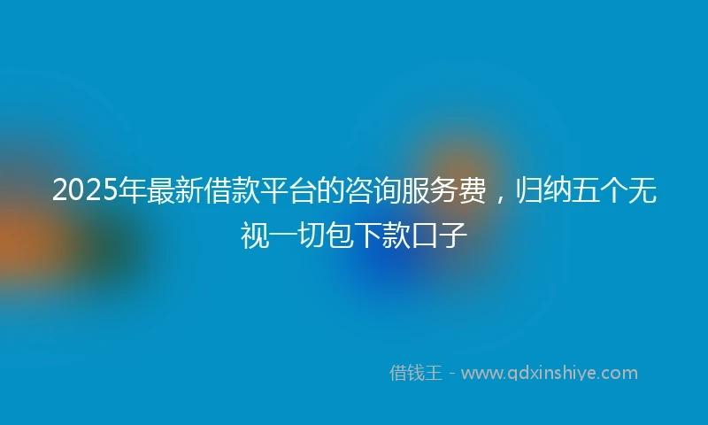2025年最新借款平台的咨询服务费，归纳五个无视一切包下款口子