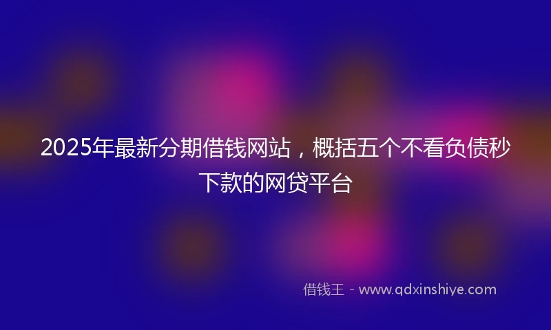 2025年最新分期借钱网站，概括五个不看负债秒下款的网贷平台