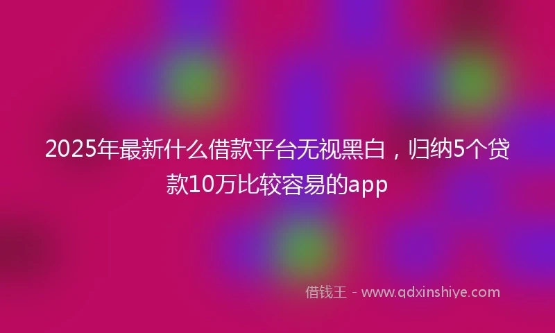 2025年最新什么借款平台无视黑白，归纳5个贷款10万比较容易的app