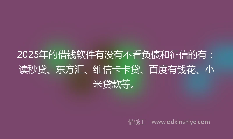 2025年的借钱软件有没有不看负债和征信的有：读秒贷、东方汇、维信卡卡贷、百度有钱花、小米贷款等。