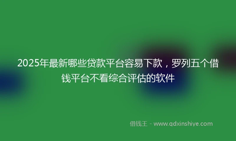 2025年最新哪些贷款平台容易下款，罗列五个借钱平台不看综合评估的软件
