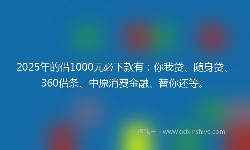 2025年的借1000元必下款有：你我贷、随身贷、360借条、中原消费金融、替你还等。