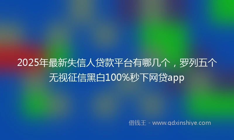 2025年最新失信人贷款平台有哪几个，罗列五个无视征信黑白100%秒下网贷app
