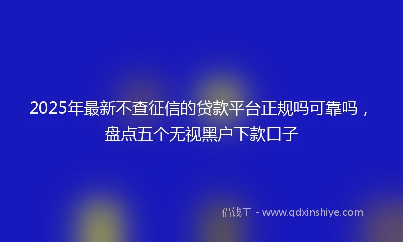 2025年最新不查征信的贷款平台正规吗可靠吗，盘点五个无视黑户下款口子