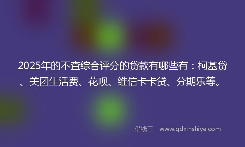 2025年的不查综合评分的贷款有哪些有：柯基贷、美团生活费、花呗、维信卡卡贷、分期乐等。