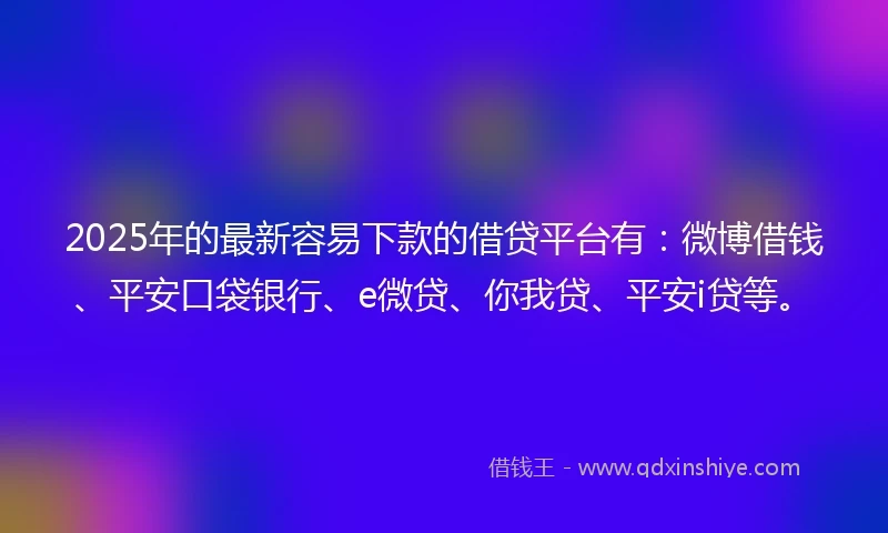 2025年的最新容易下款的借贷平台有：微博借钱、平安口袋银行、e微贷、你我贷、平安i贷等。