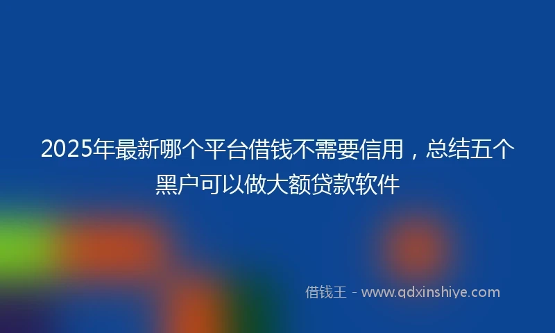 2025年最新哪个平台借钱不需要信用，总结五个黑户可以做大额贷款软件
