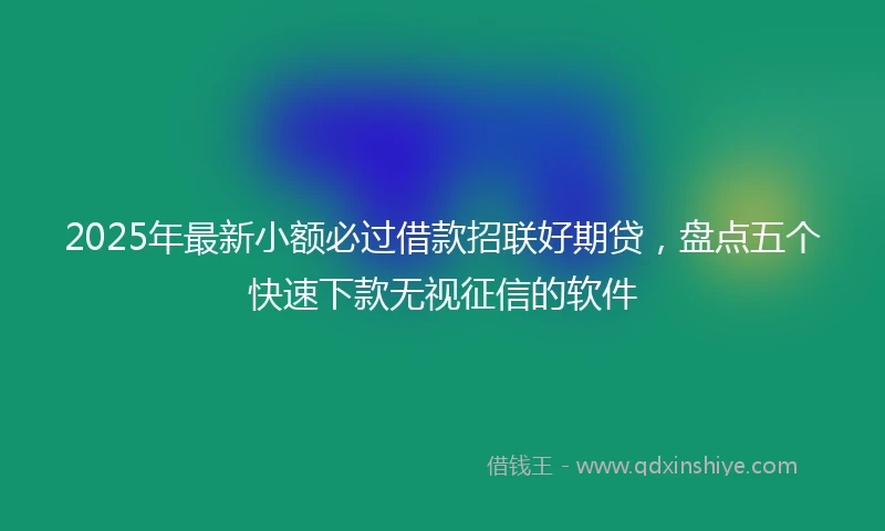 2025年最新小额必过借款招联好期贷，盘点五个快速下款无视征信的软件