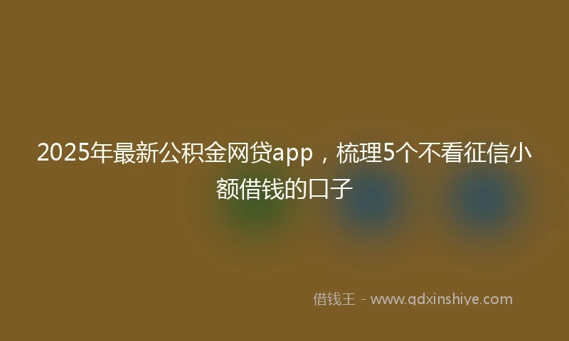 2025年最新公积金网贷app，梳理5个不看征信小额借钱的口子