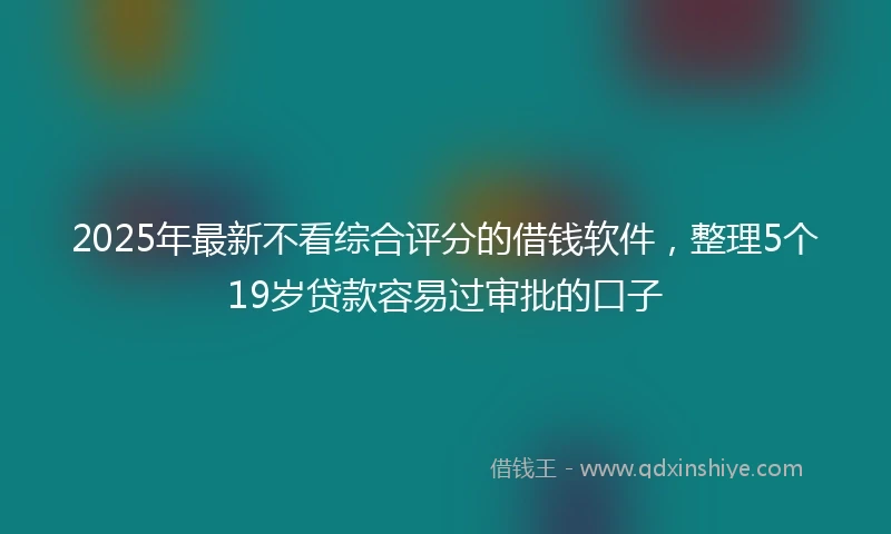 2025年最新不看综合评分的借钱软件，整理5个19岁贷款容易过审批的口子