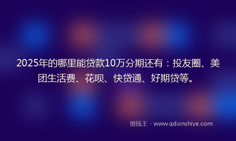 2025年的哪里能贷款10万分期还有：投友圈、美团生活费、花呗、快贷通、好期贷等。