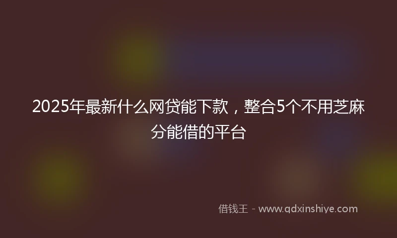 2025年最新什么网贷能下款，整合5个不用芝麻分能借的平台