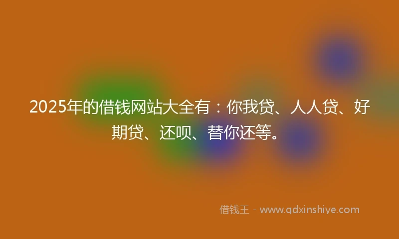 2025年的借钱网站大全有：你我贷、人人贷、好期贷、还呗、替你还等。