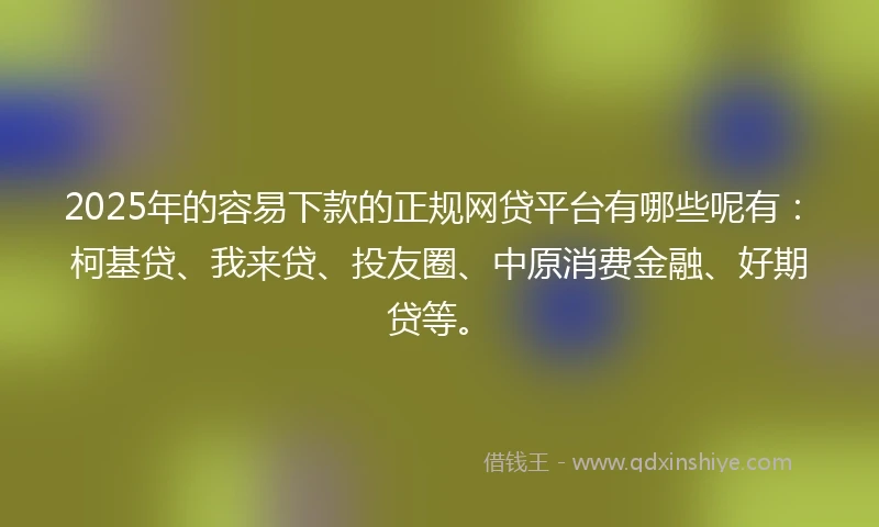 2025年的容易下款的正规网贷平台有哪些呢有：柯基贷、我来贷、投友圈、中原消费金融、好期贷等。