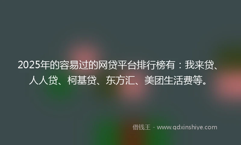 2025年的容易过的网贷平台排行榜有：我来贷、人人贷、柯基贷、东方汇、美团生活费等。