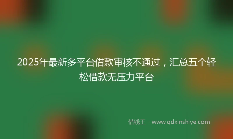 2025年最新多平台借款审核不通过，汇总五个轻松借款无压力平台