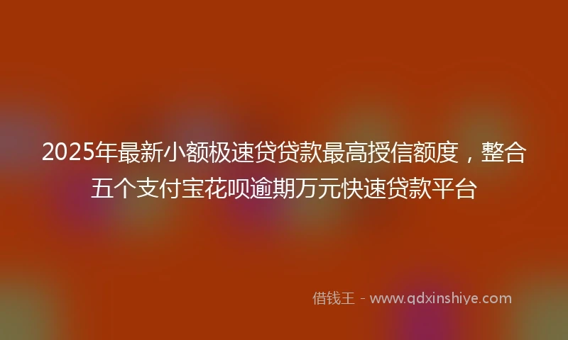 2025年最新小额极速贷贷款最高授信额度，整合五个支付宝花呗逾期万元快速贷款平台