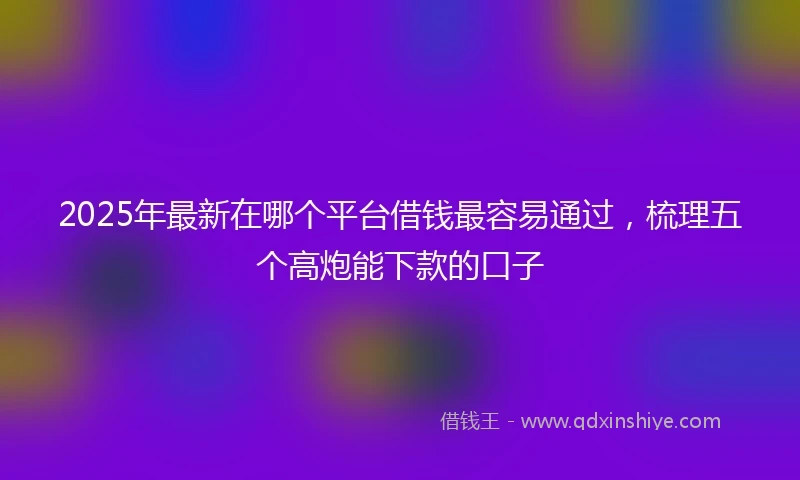 2025年最新在哪个平台借钱最容易通过，梳理五个高炮能下款的口子