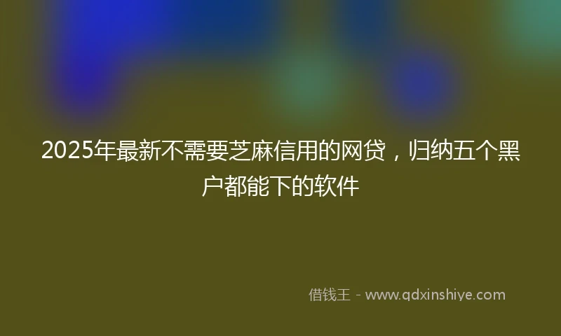 2025年最新不需要芝麻信用的网贷，归纳五个黑户都能下的软件