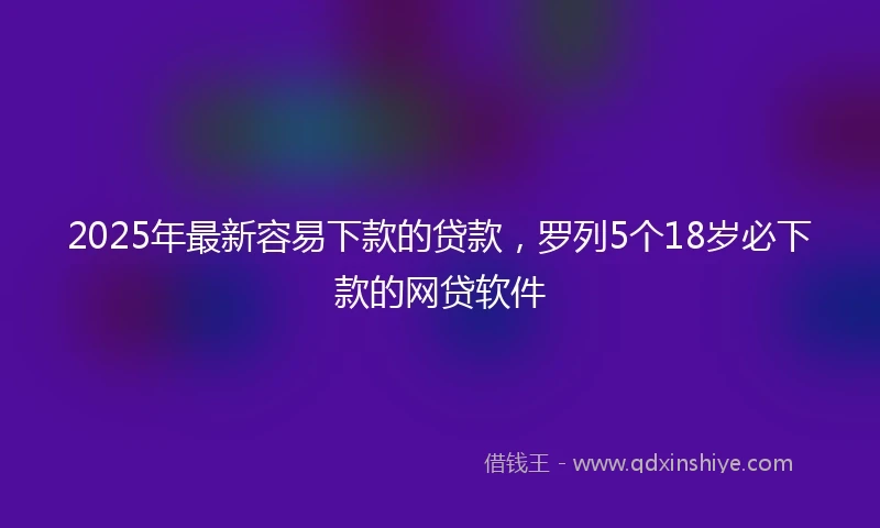 2025年最新容易下款的贷款，罗列5个18岁必下款的网贷软件