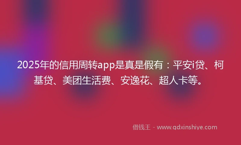 2025年的信用周转app是真是假有：平安i贷、柯基贷、美团生活费、安逸花、超人卡等。