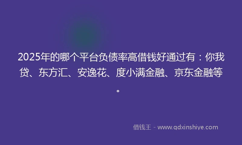 2025年的哪个平台负债率高借钱好通过有：你我贷、东方汇、安逸花、度小满金融、京东金融等。