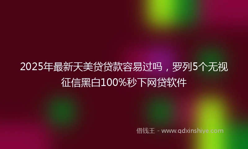 2025年最新天美贷贷款容易过吗，罗列5个无视征信黑白100%秒下网贷软件