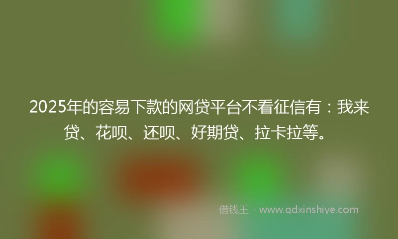 2025年的容易下款的网贷平台不看征信有：我来贷、花呗、还呗、好期贷、拉卡拉等。