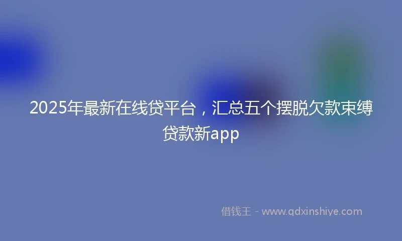 2025年最新在线贷平台，汇总五个摆脱欠款束缚贷款新app