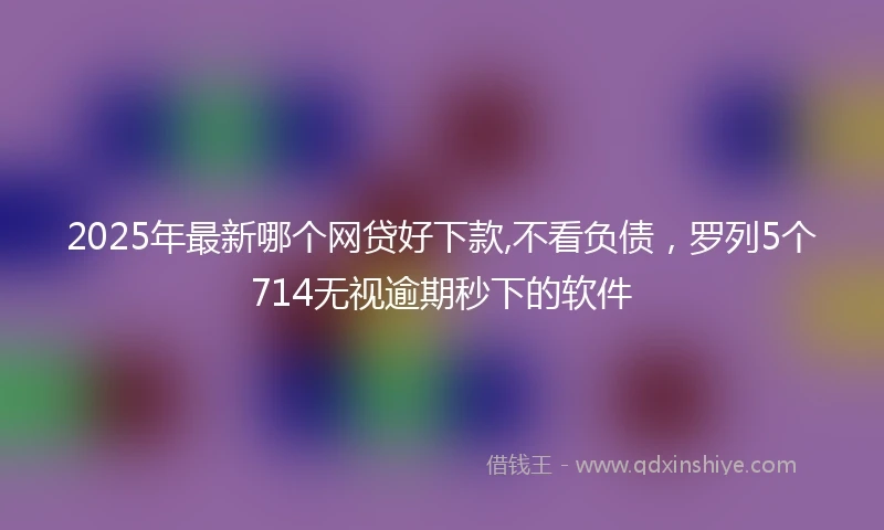 2025年最新哪个网贷好下款,不看负债，罗列5个714无视逾期秒下的软件