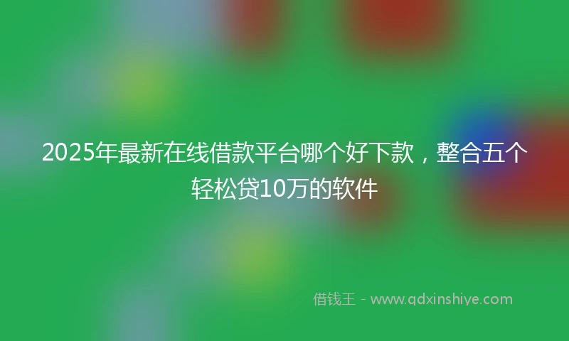 2025年最新在线借款平台哪个好下款，整合五个轻松贷10万的软件
