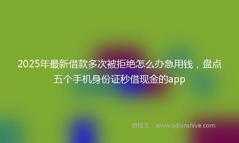 2025年最新借款多次被拒绝怎么办急用钱，盘点五个手机身份证秒借现金的app