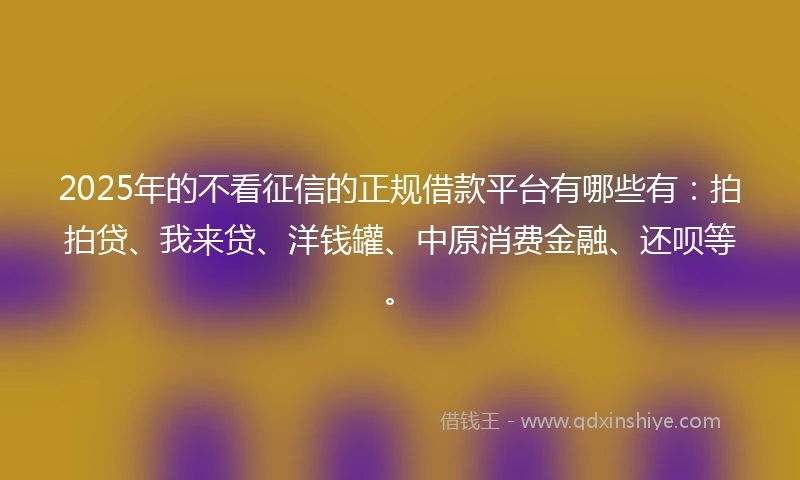 2025年的不看征信的正规借款平台有哪些有：拍拍贷、我来贷、洋钱罐、中原消费金融、还呗等。