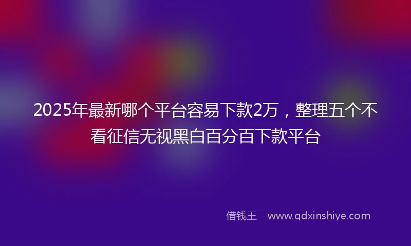 2025年最新哪个平台容易下款2万，整理五个不看征信无视黑白百分百下款平台
